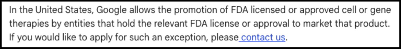 In the United States, Google allows the promotion of FDA licensed or approved cell or gene therapies by entities that hold the relevant FDA license or approval.